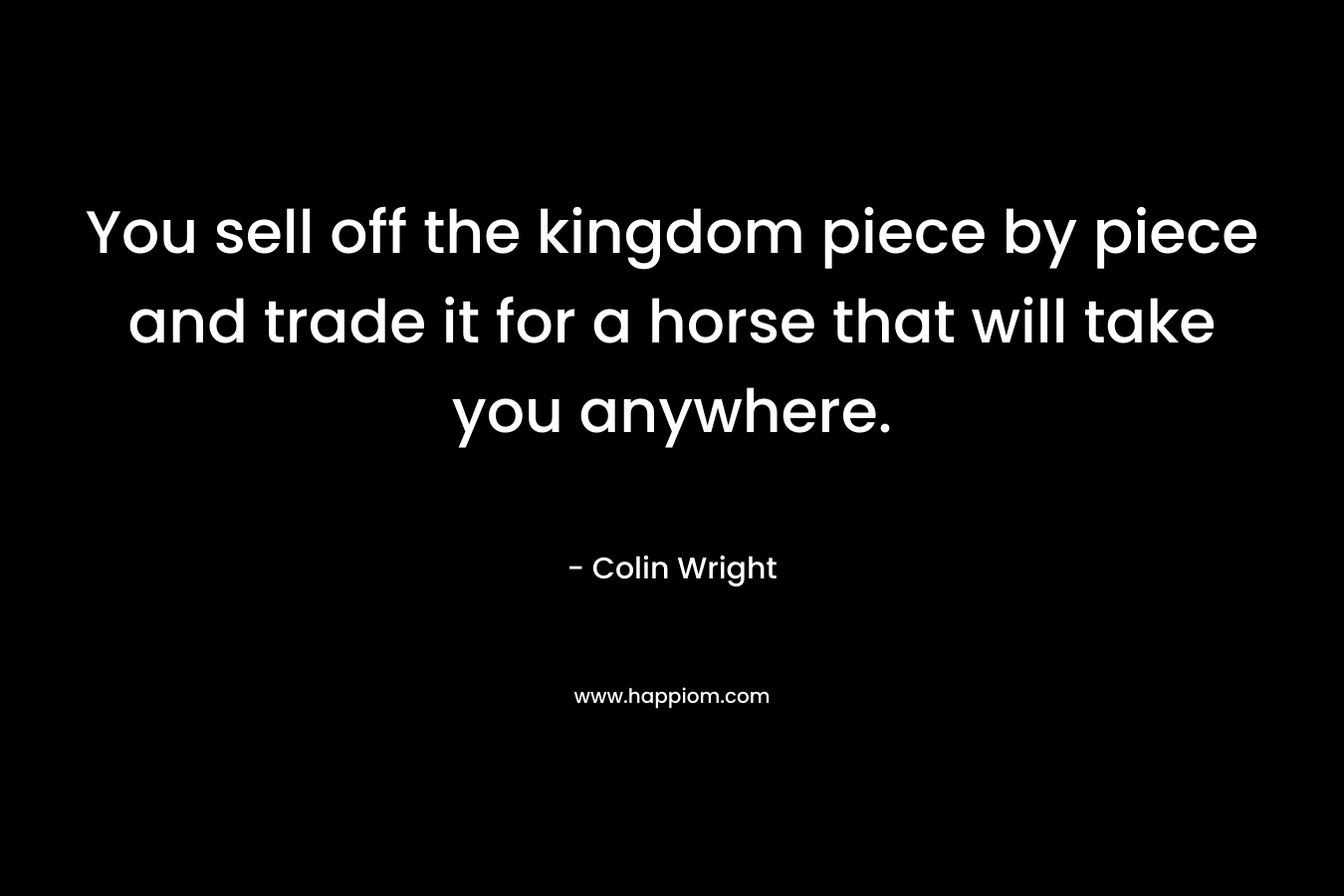 You sell off the kingdom piece by piece and trade it for a horse that will take you anywhere.
