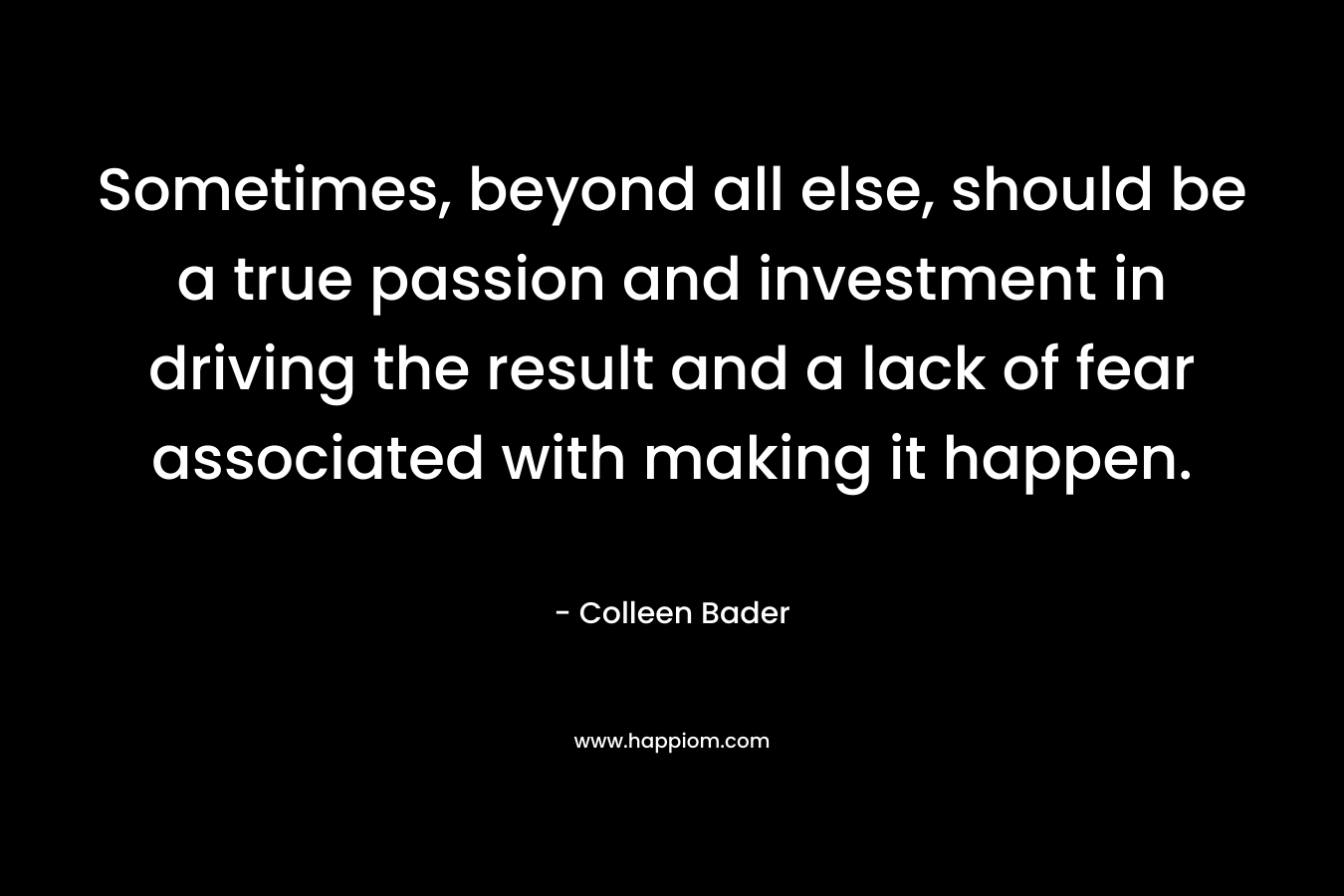 Sometimes, beyond all else, should be a true passion and investment in driving the result and a lack of fear associated with making it happen. – Colleen Bader