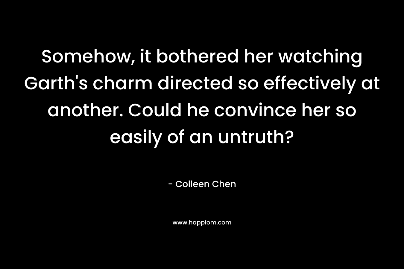 Somehow, it bothered her watching Garth’s charm directed so effectively at another. Could he convince her so easily of an untruth? – Colleen Chen