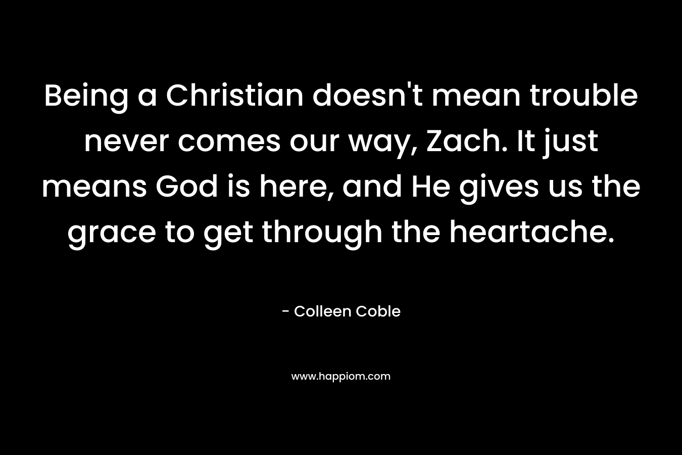 Being a Christian doesn’t mean trouble never comes our way, Zach. It just means God is here, and He gives us the grace to get through the heartache. – Colleen Coble