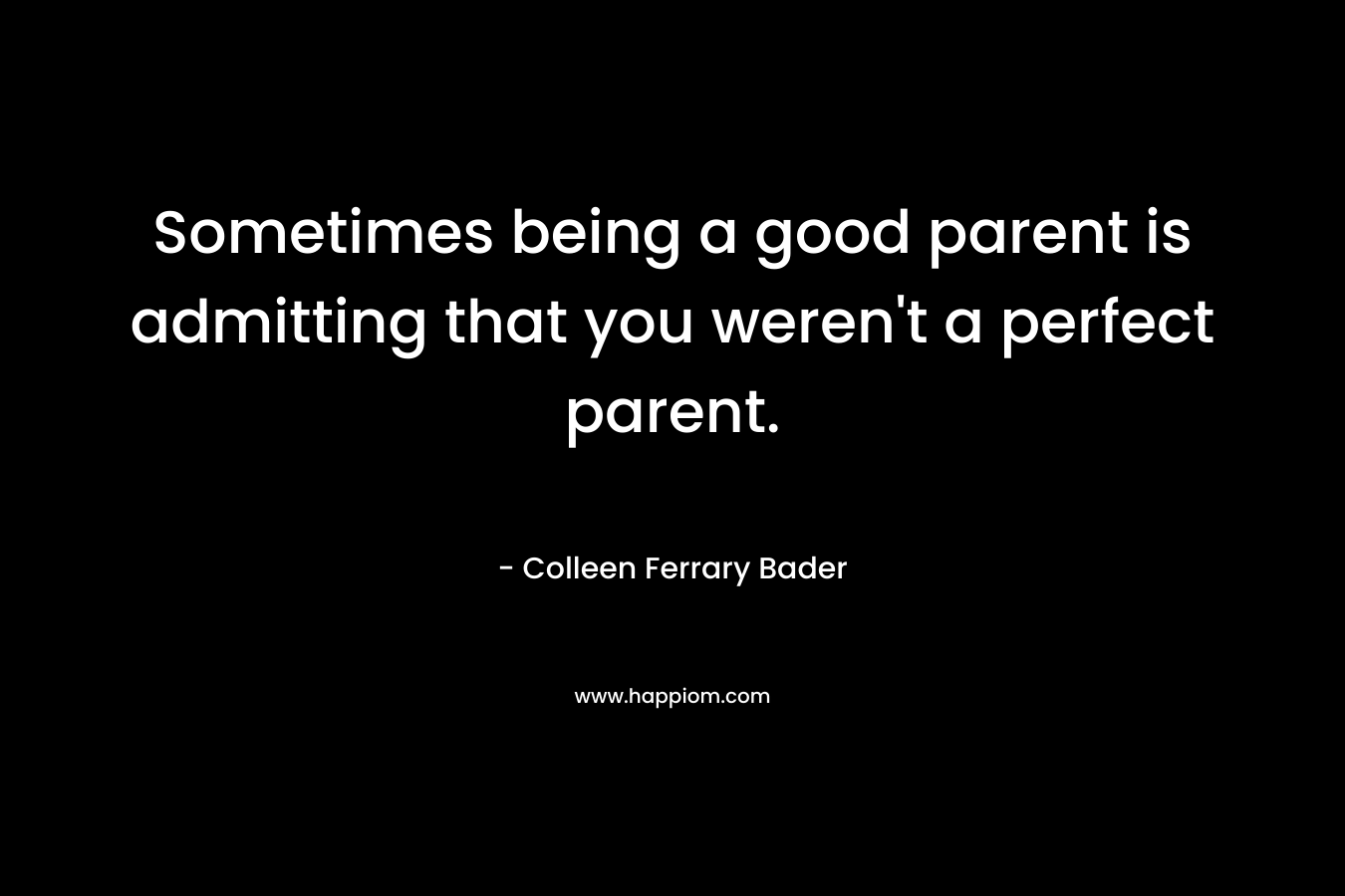 Sometimes being a good parent is admitting that you weren’t a perfect parent. – Colleen Ferrary Bader