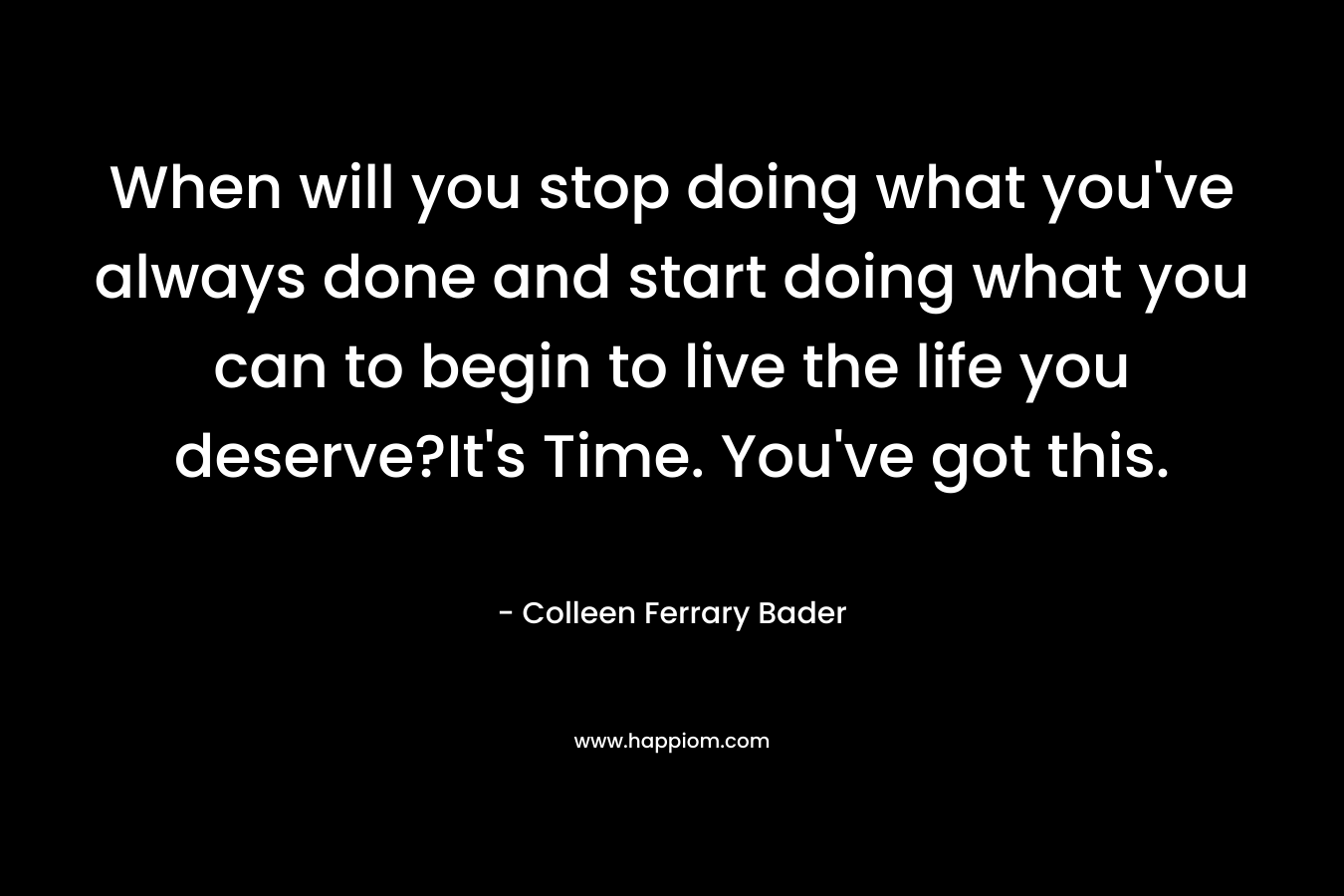 When will you stop doing what you’ve always done and start doing what you can to begin to live the life you deserve?It’s Time. You’ve got this. – Colleen Ferrary Bader