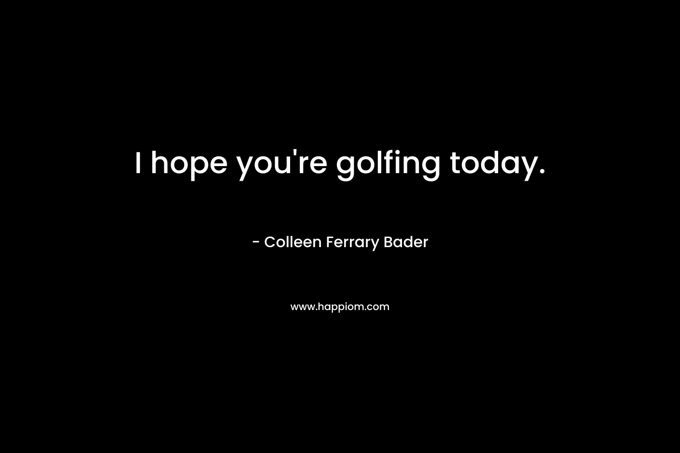 I hope you’re golfing today. – Colleen Ferrary Bader