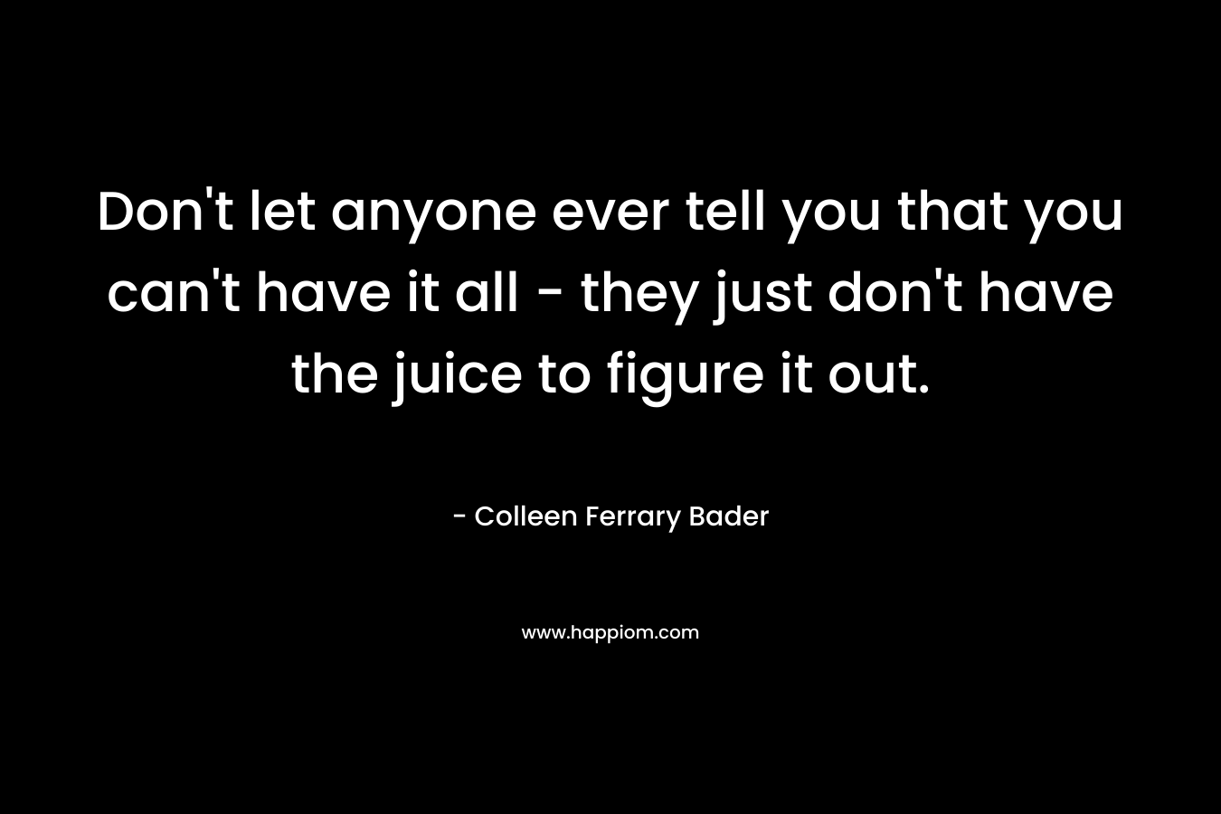 Don’t let anyone ever tell you that you can’t have it all – they just don’t have the juice to figure it out. – Colleen Ferrary Bader