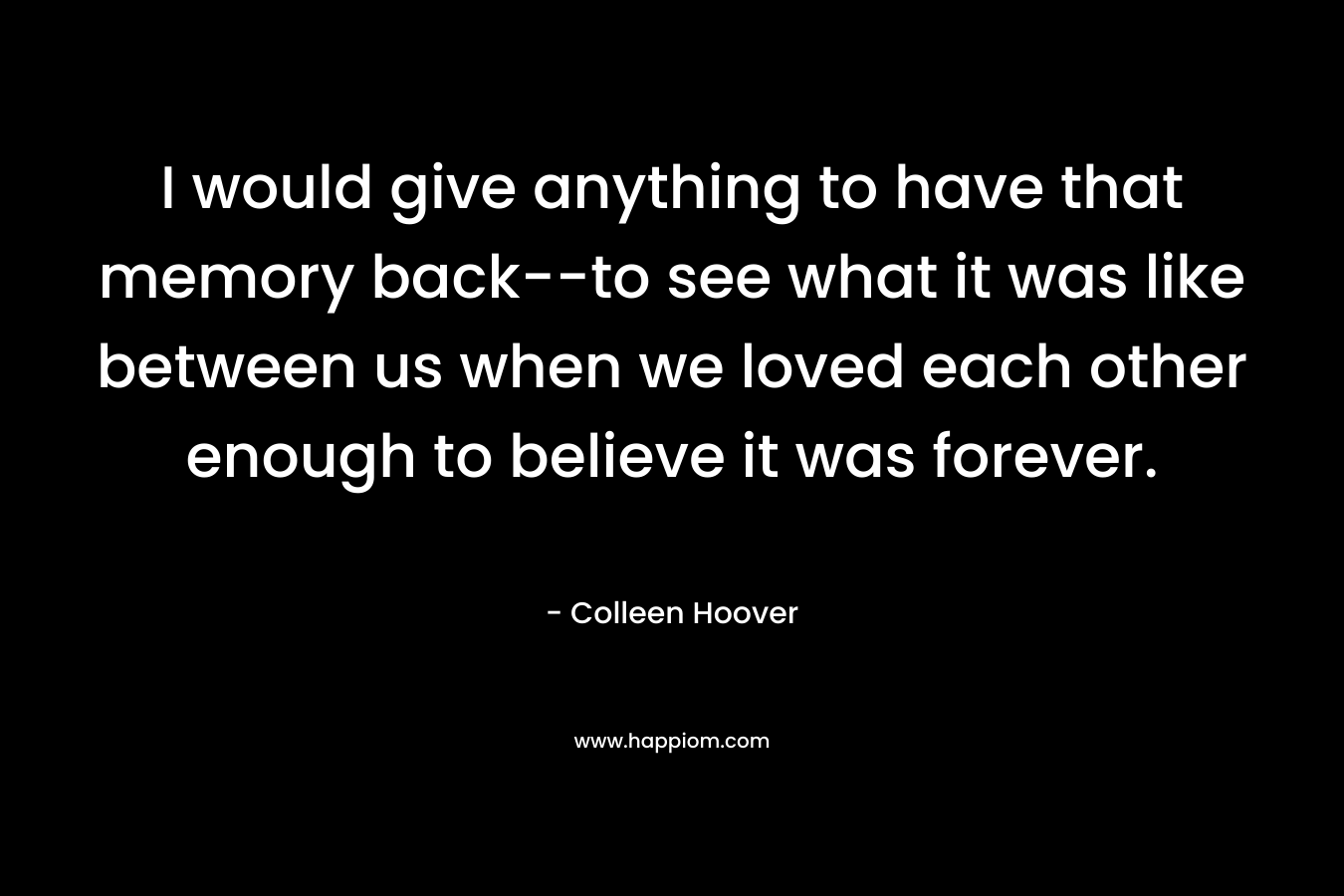 I would give anything to have that memory back--to see what it was like between us when we loved each other enough to believe it was forever.