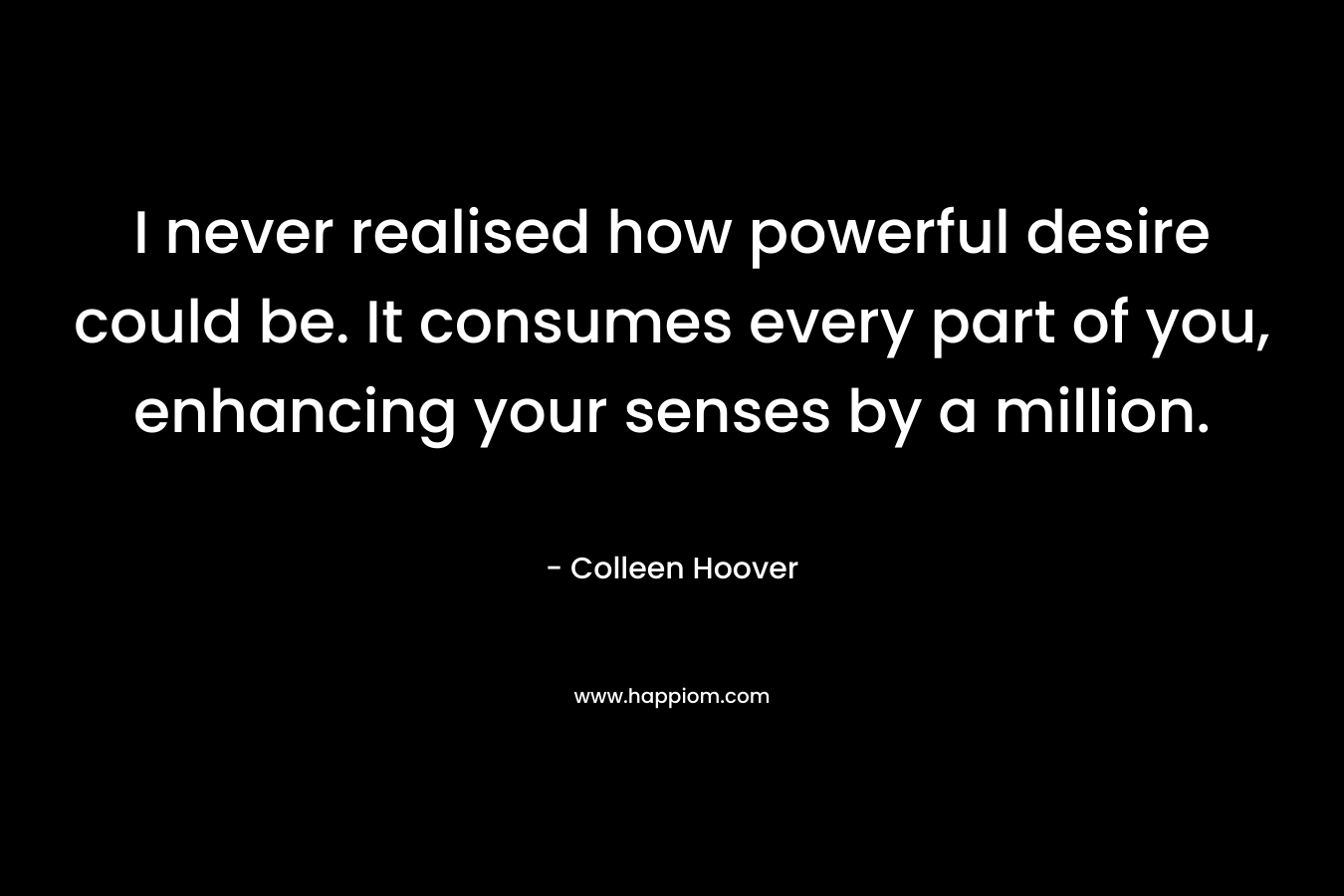 I never realised how powerful desire could be. It consumes every part of you, enhancing your senses by a million. – Colleen Hoover