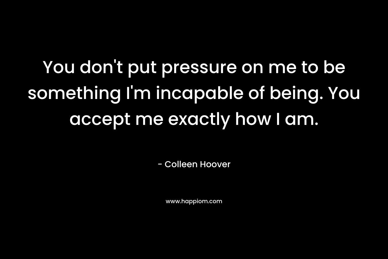 You don't put pressure on me to be something I'm incapable of being. You accept me exactly how I am.