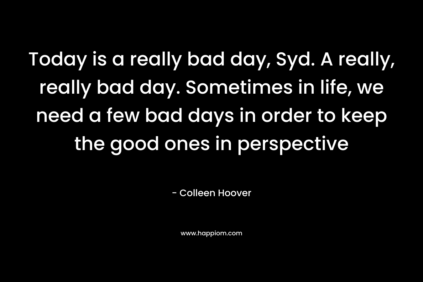 Today is a really bad day, Syd. A really, really bad day. Sometimes in life, we need a few bad days in order to keep the good ones in perspective