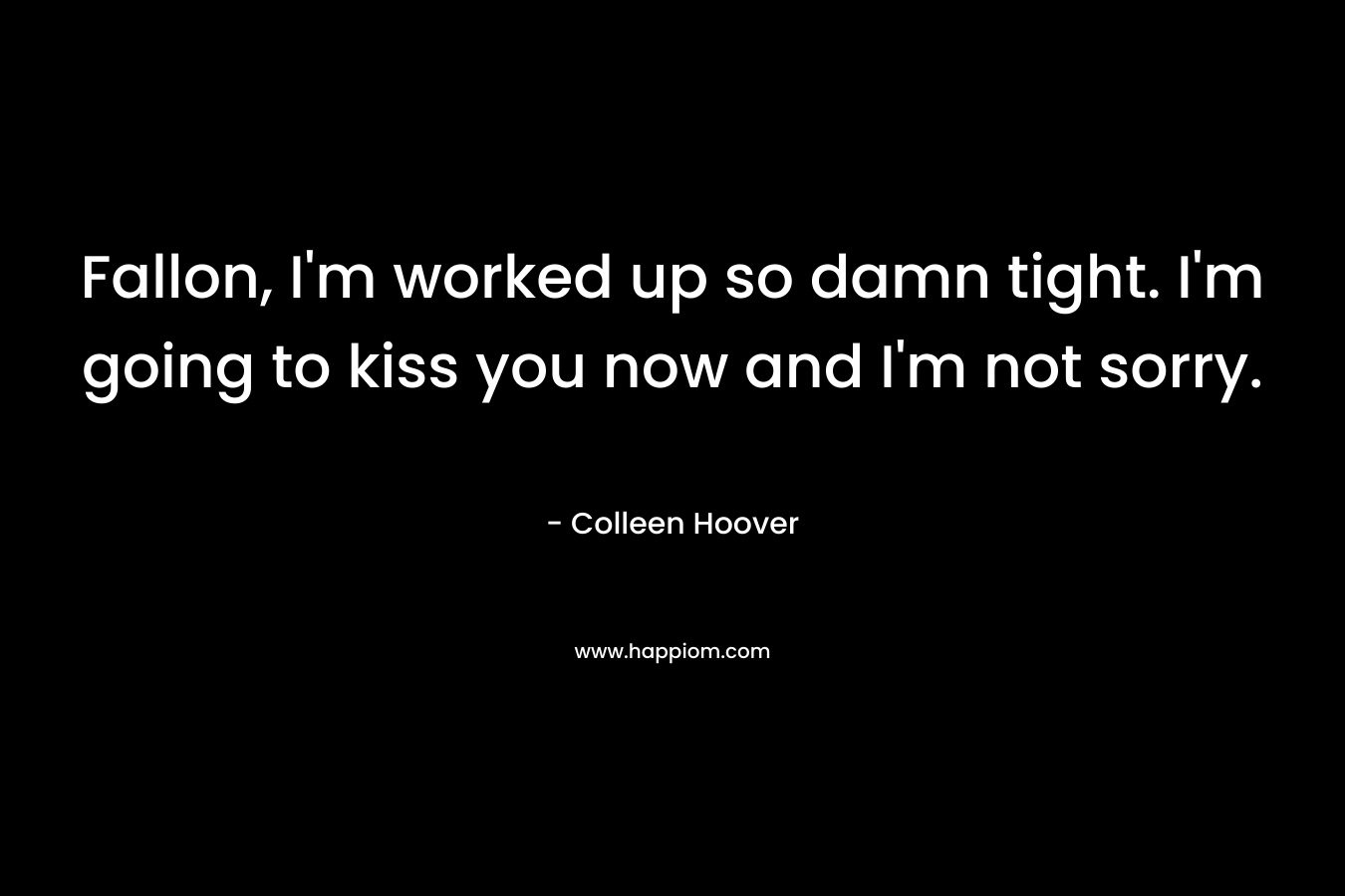 Fallon, I’m worked up so damn tight. I’m going to kiss you now and I’m not sorry. – Colleen Hoover