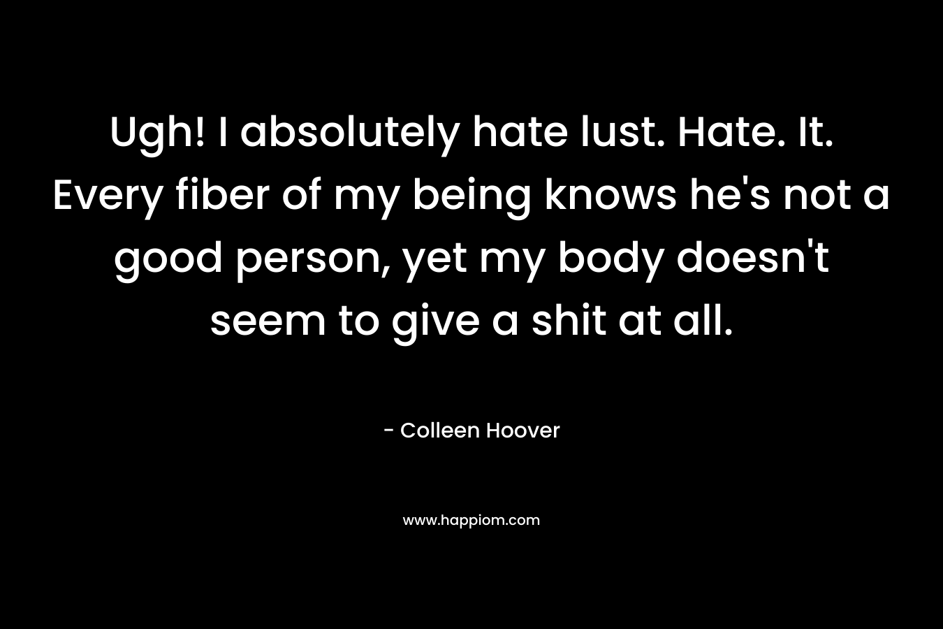 Ugh! I absolutely hate lust. Hate. It. Every fiber of my being knows he’s not a good person, yet my body doesn’t seem to give a shit at all. – Colleen Hoover