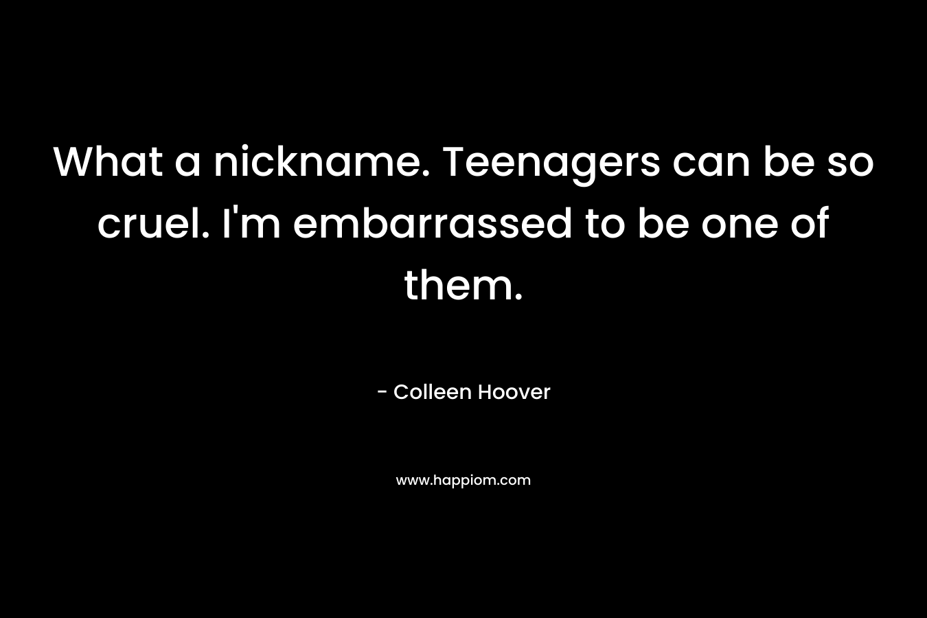 What a nickname. Teenagers can be so cruel. I’m embarrassed to be one of them. – Colleen Hoover