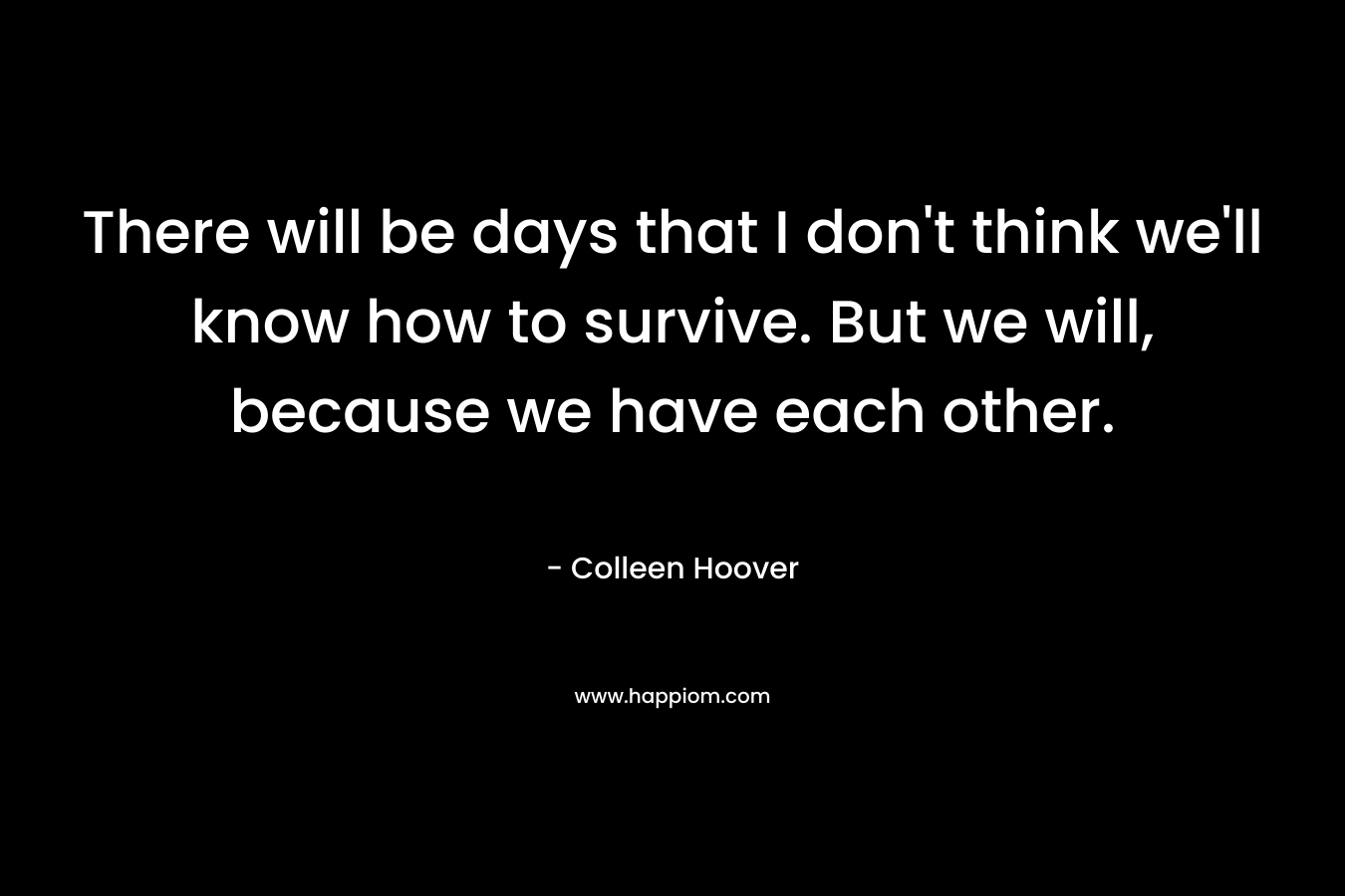 There will be days that I don't think we'll know how to survive. But we will, because we have each other.