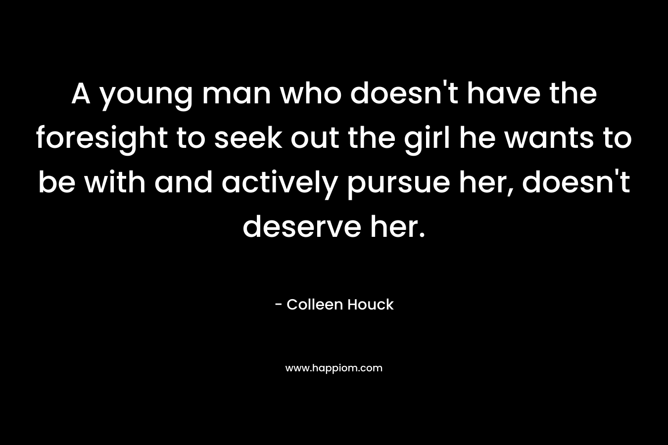 A young man who doesn’t have the foresight to seek out the girl he wants to be with and actively pursue her, doesn’t deserve her. – Colleen Houck