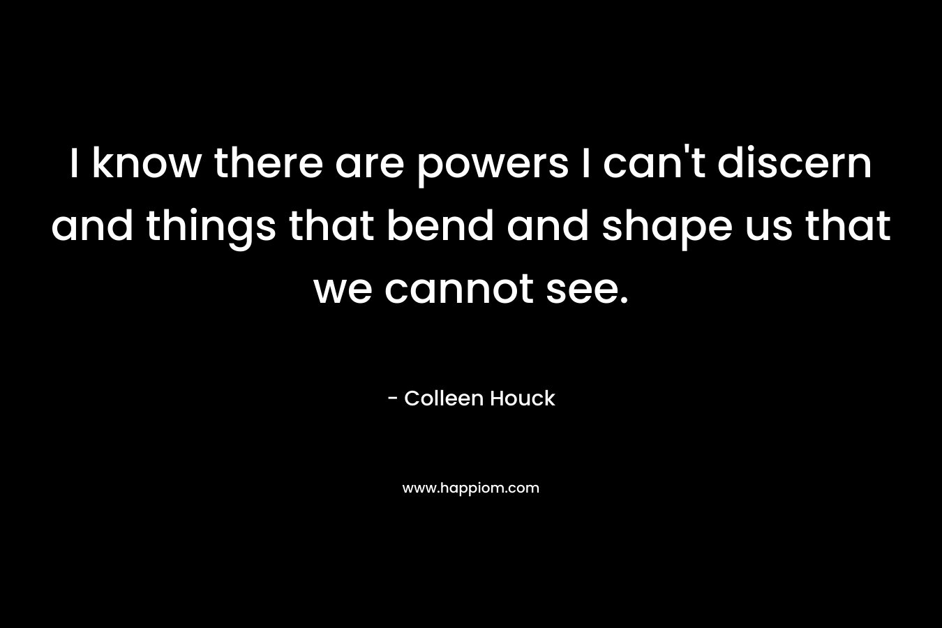 I know there are powers I can't discern and things that bend and shape us that we cannot see.