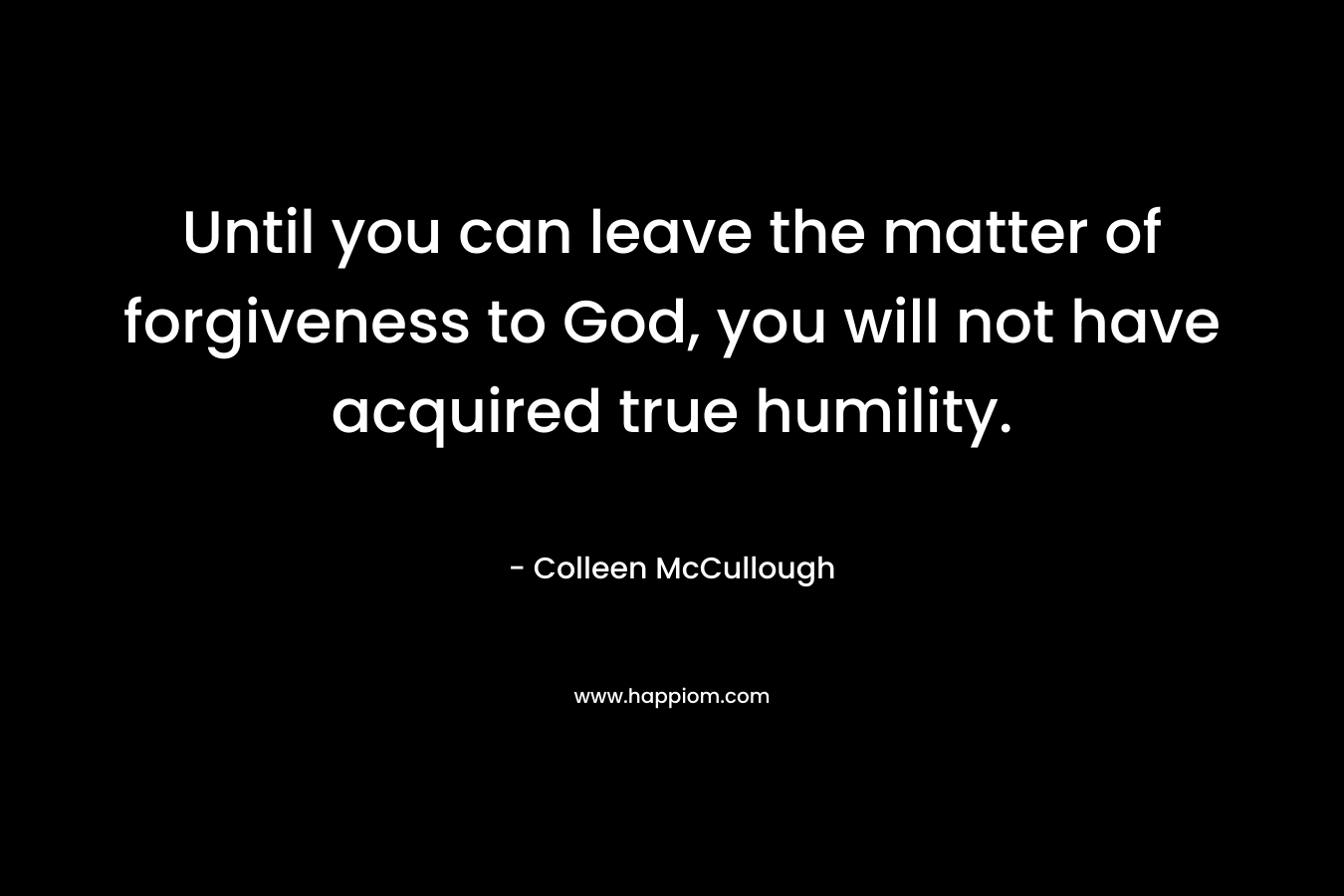 Until you can leave the matter of forgiveness to God, you will not have acquired true humility. – Colleen McCullough