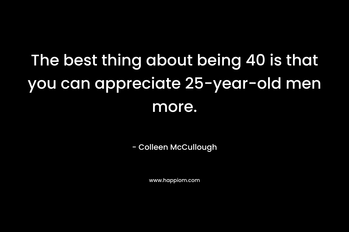 The best thing about being 40 is that you can appreciate 25-year-old men more. – Colleen McCullough