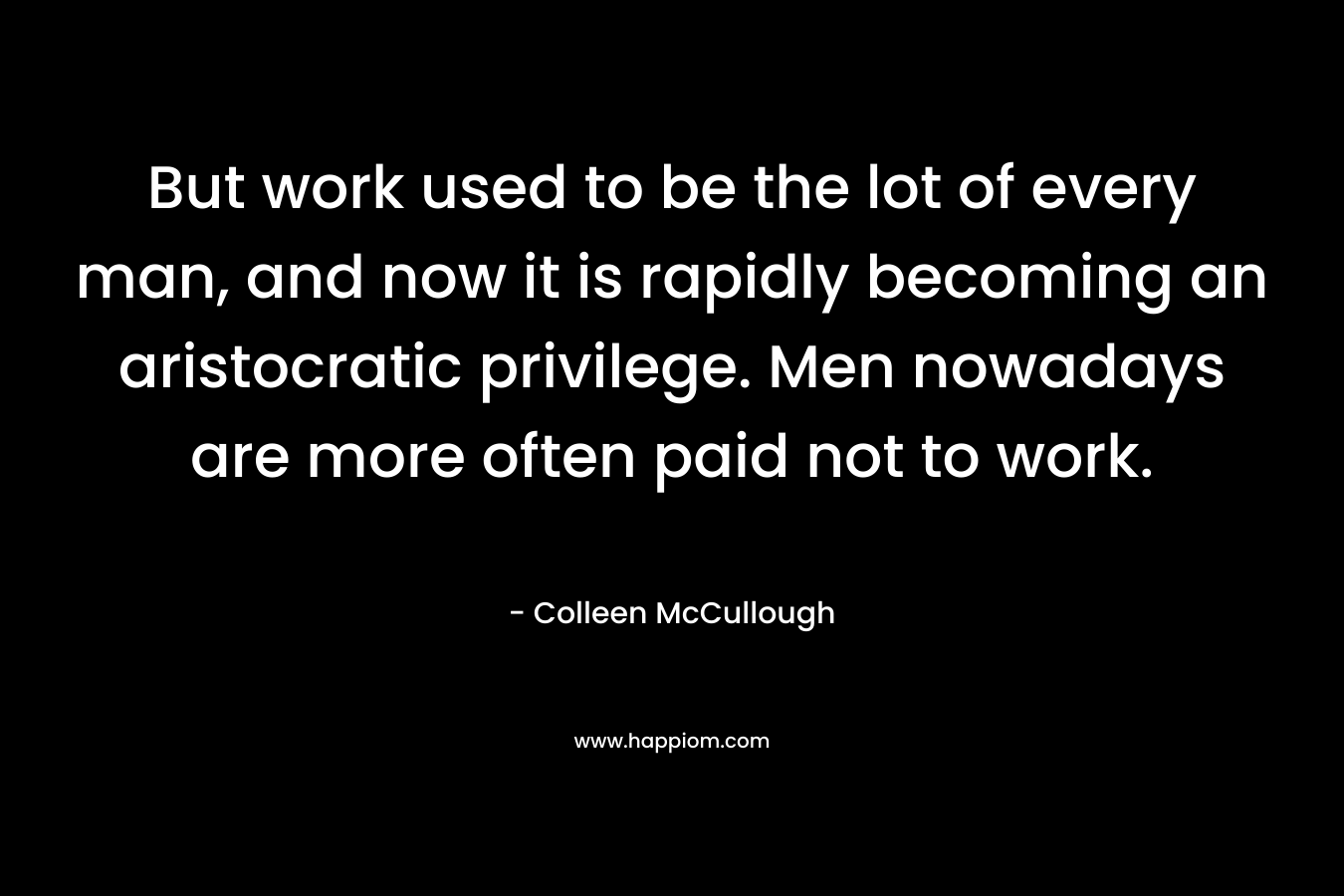 But work used to be the lot of every man, and now it is rapidly becoming an aristocratic privilege. Men nowadays are more often paid not to work. – Colleen McCullough