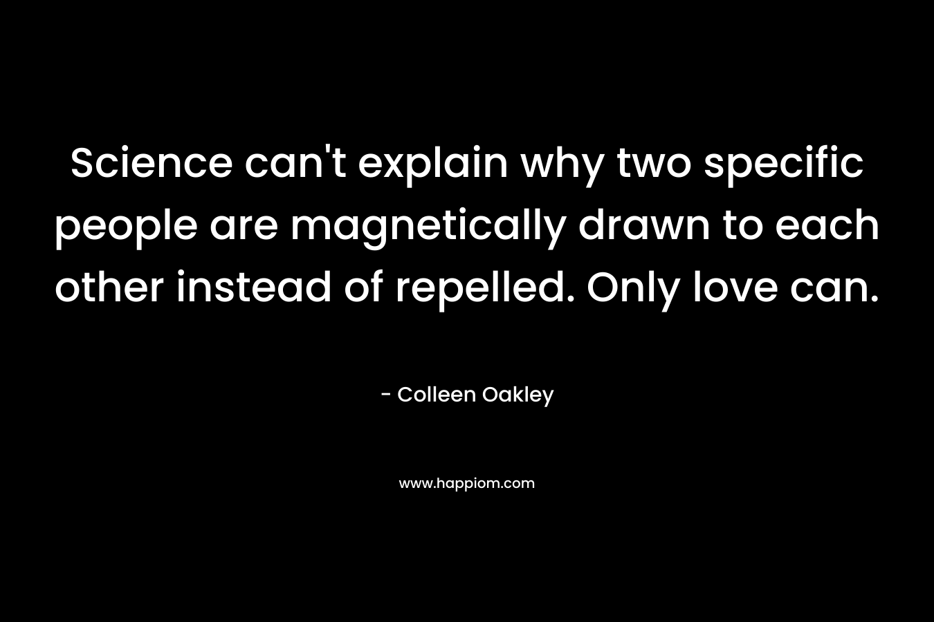 Science can’t explain why two specific people are magnetically drawn to each other instead of repelled. Only love can. – Colleen Oakley