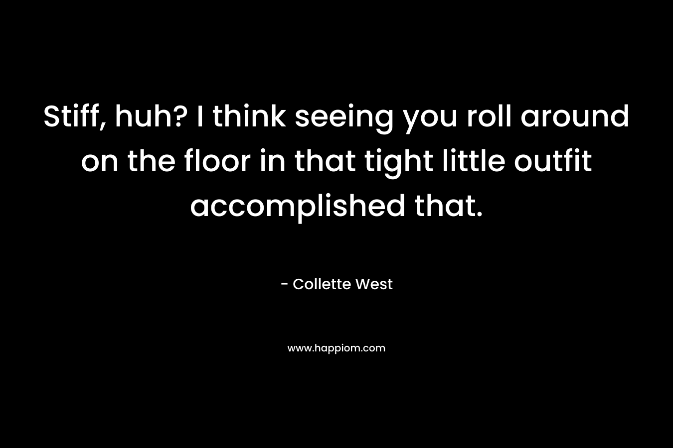 Stiff, huh? I think seeing you roll around on the floor in that tight little outfit accomplished that. – Collette West