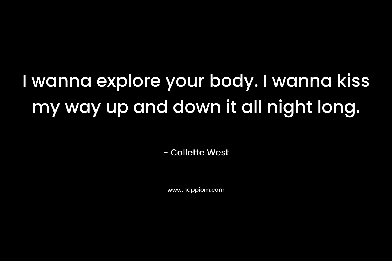 I wanna explore your body. I wanna kiss my way up and down it all night long. – Collette West