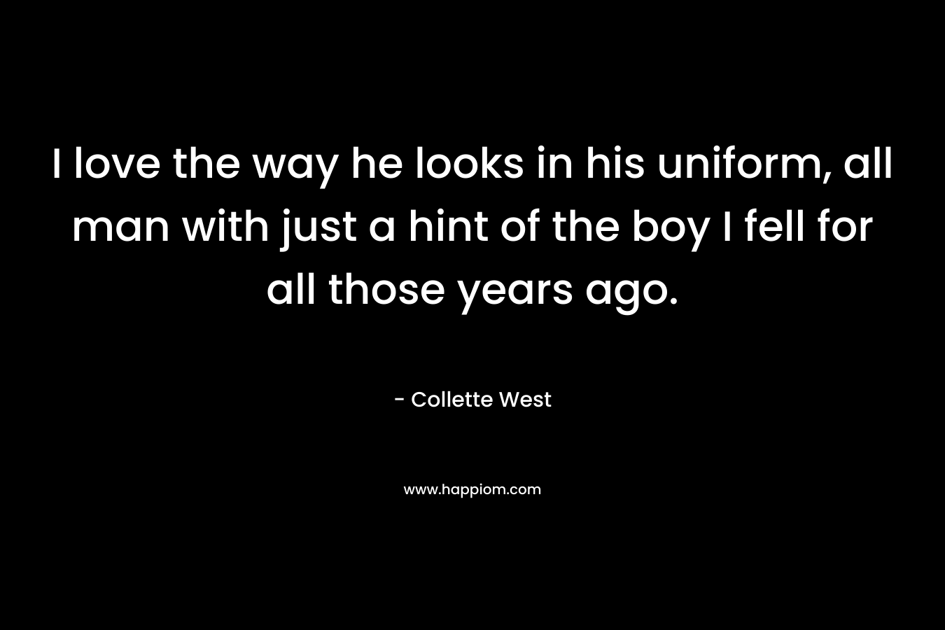 I love the way he looks in his uniform, all man with just a hint of the boy I fell for all those years ago. – Collette West