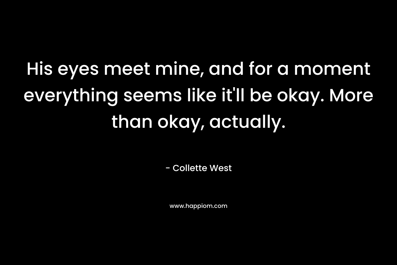 His eyes meet mine, and for a moment everything seems like it’ll be okay. More than okay, actually. – Collette West