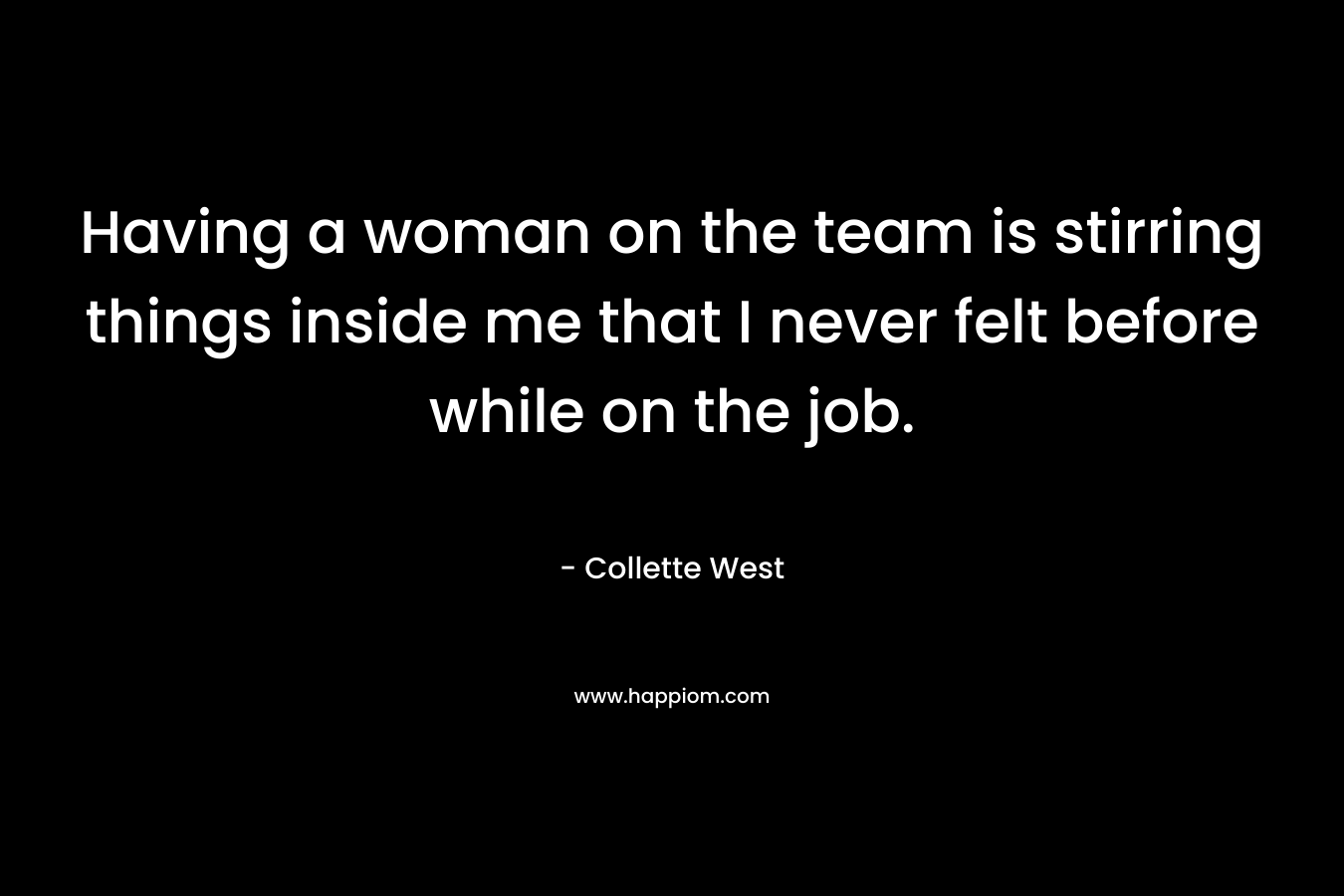 Having a woman on the team is stirring things inside me that I never felt before while on the job. – Collette West