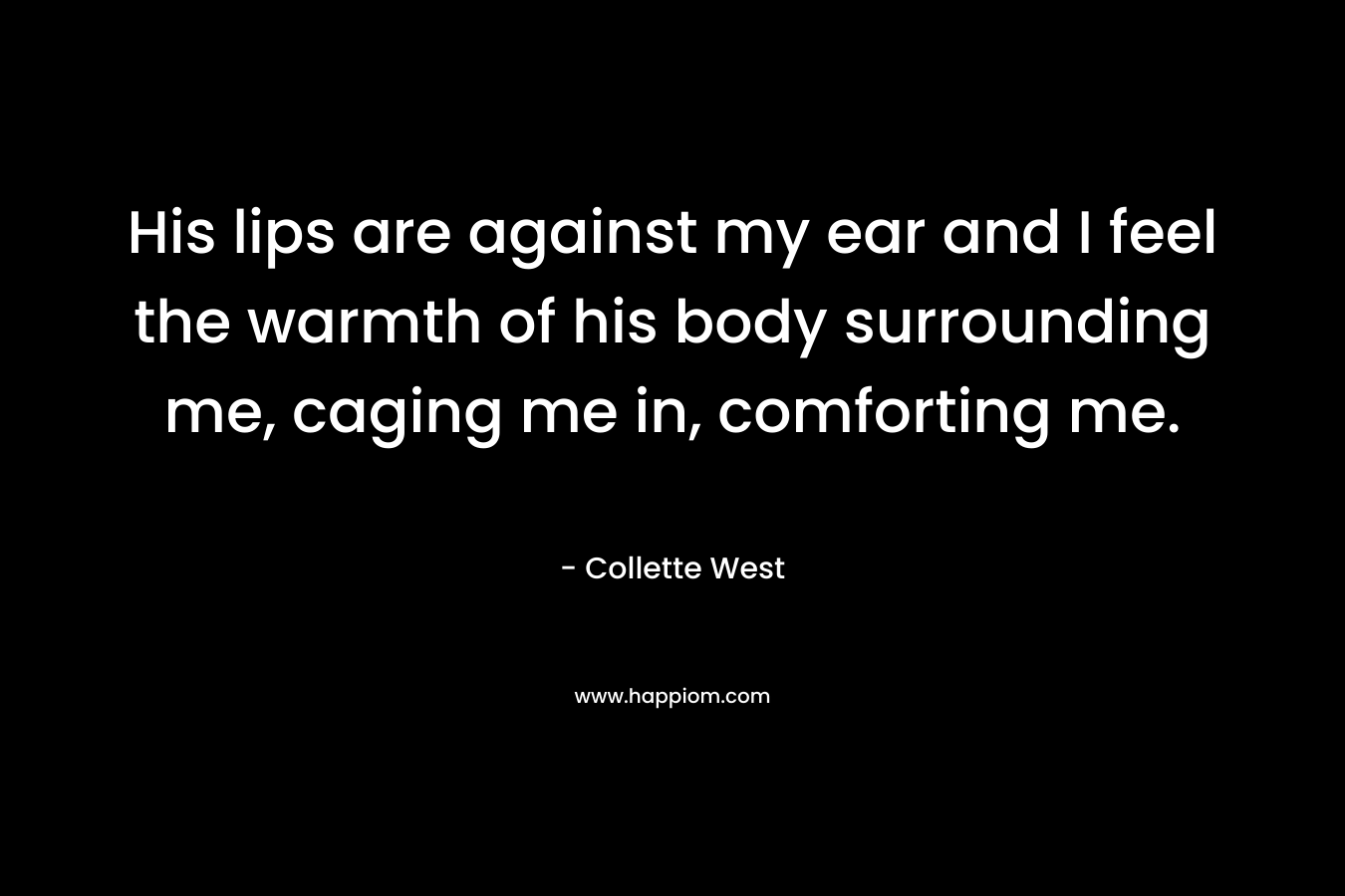 His lips are against my ear and I feel the warmth of his body surrounding me, caging me in, comforting me.