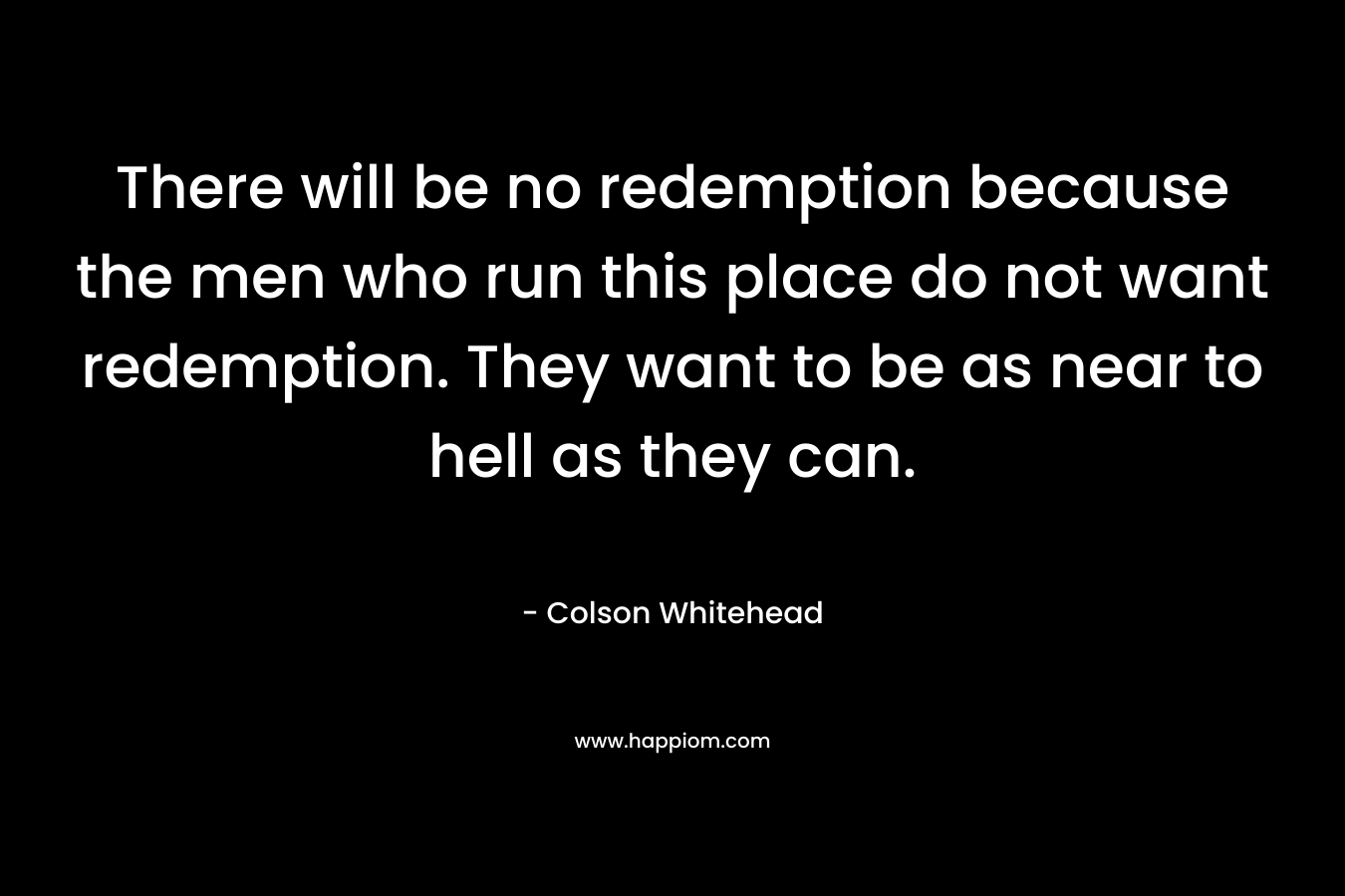 There will be no redemption because the men who run this place do not want redemption. They want to be as near to hell as they can. – Colson Whitehead