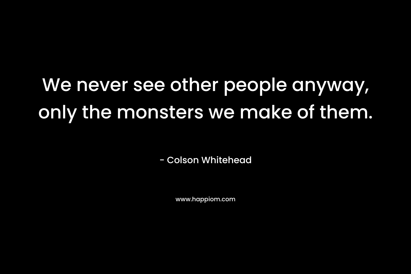 We never see other people anyway, only the monsters we make of them. – Colson Whitehead
