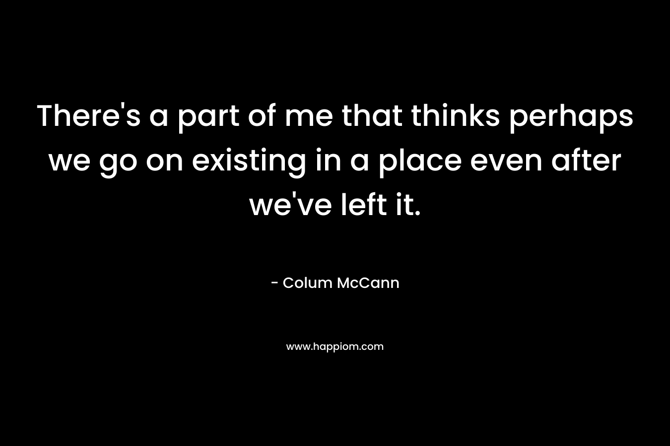 There’s a part of me that thinks perhaps we go on existing in a place even after we’ve left it. – Colum McCann