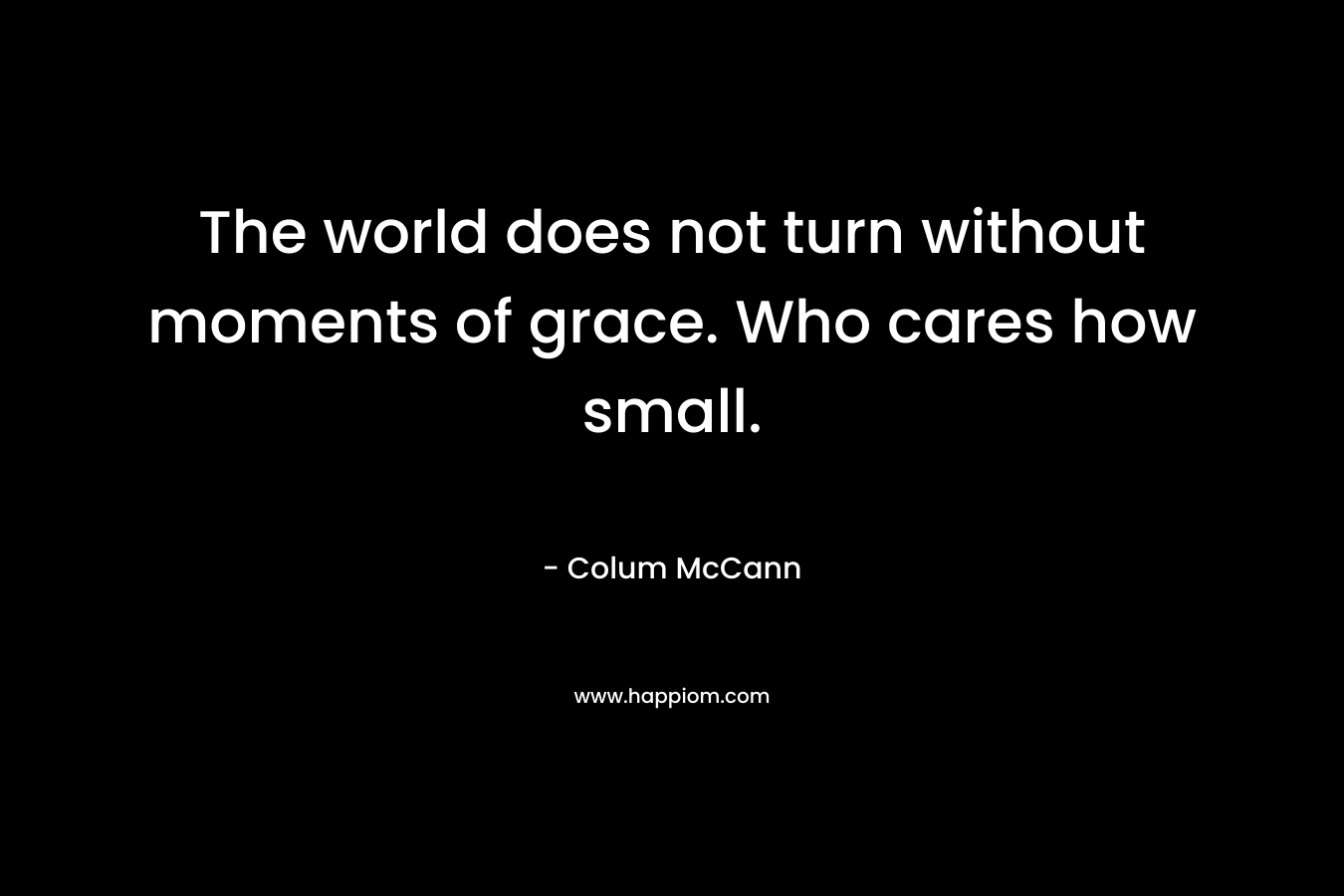The world does not turn without moments of grace. Who cares how small.