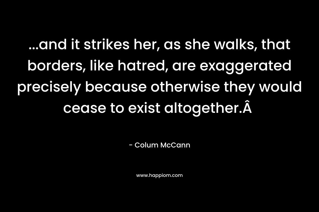 …and it strikes her, as she walks, that borders, like hatred, are exaggerated precisely because otherwise they would cease to exist altogether.Â  – Colum McCann