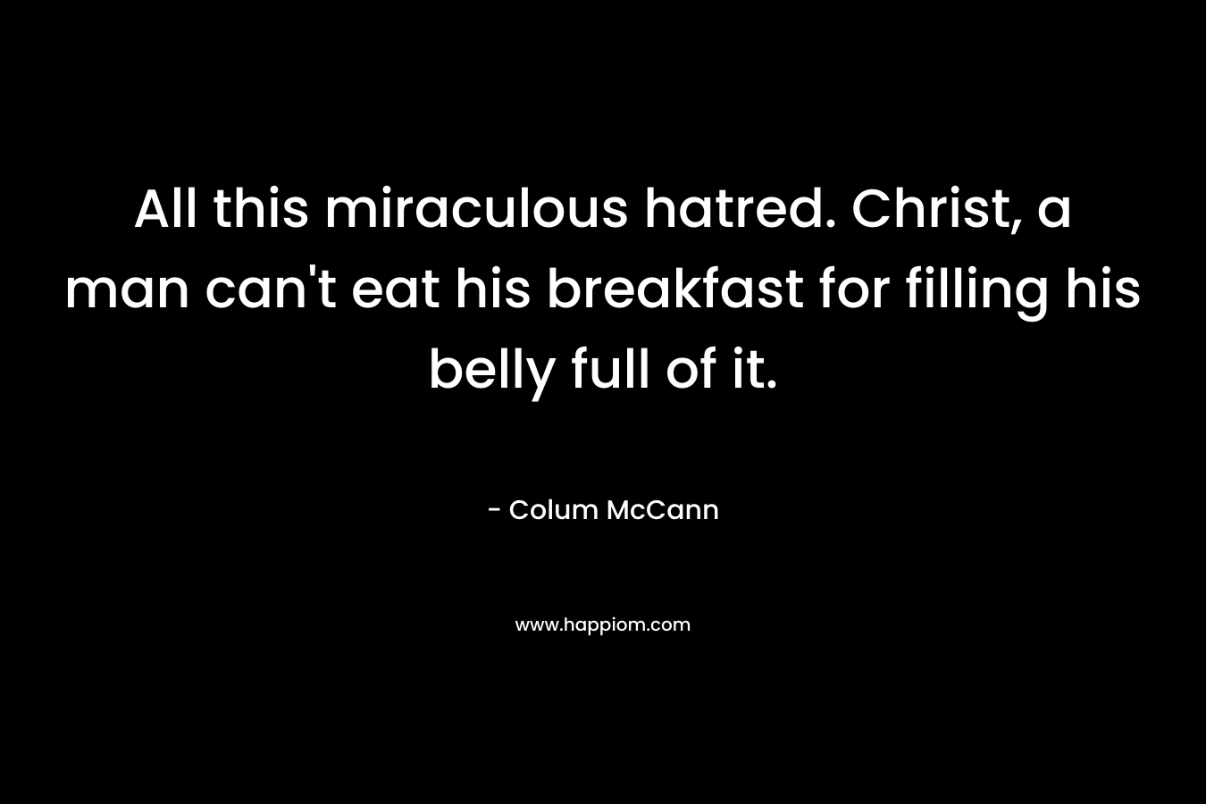 All this miraculous hatred. Christ, a man can’t eat his breakfast for filling his belly full of it. – Colum McCann