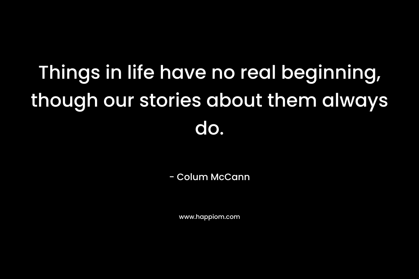 Things in life have no real beginning, though our stories about them always do. – Colum McCann