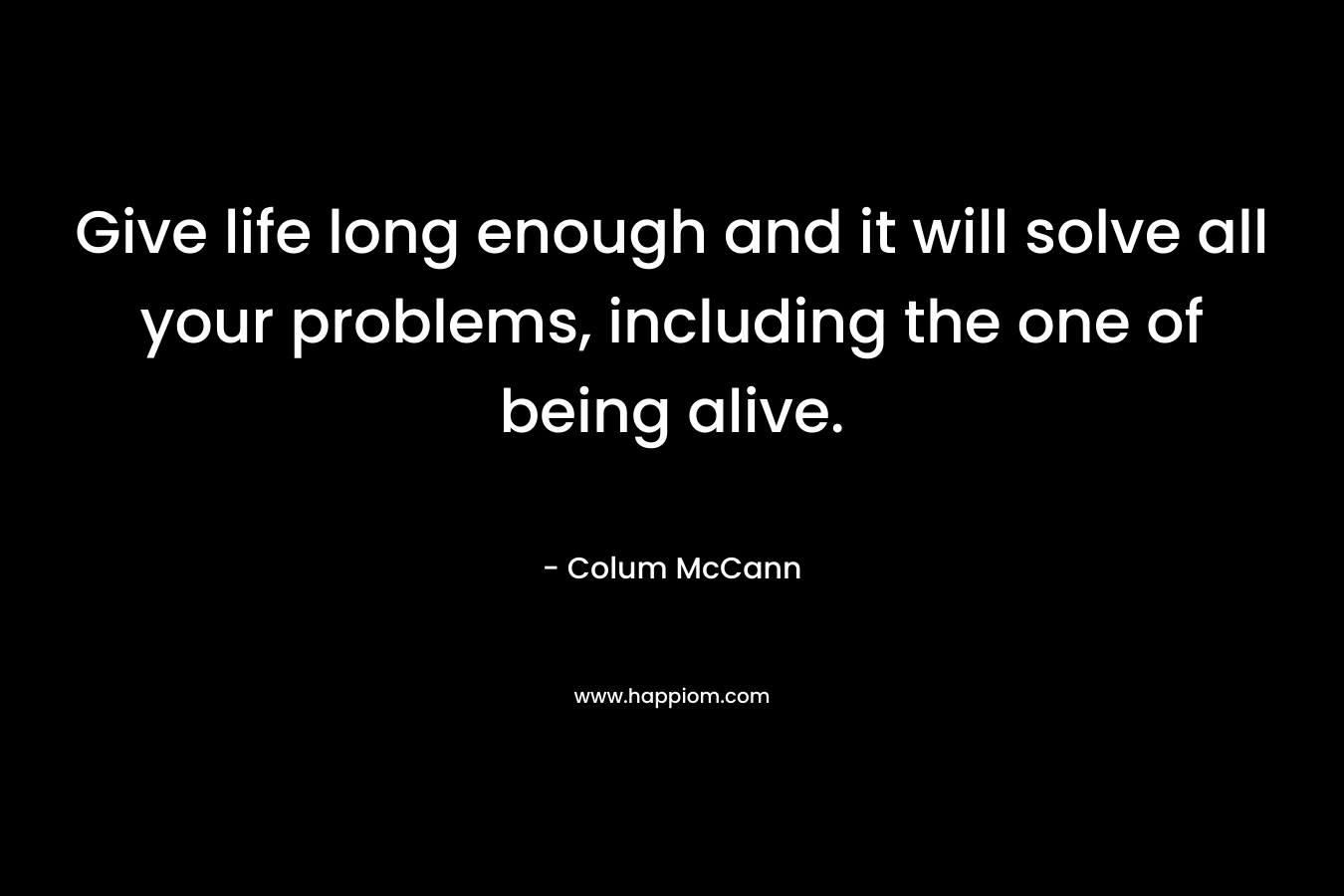 Give life long enough and it will solve all your problems, including the one of being alive. – Colum McCann