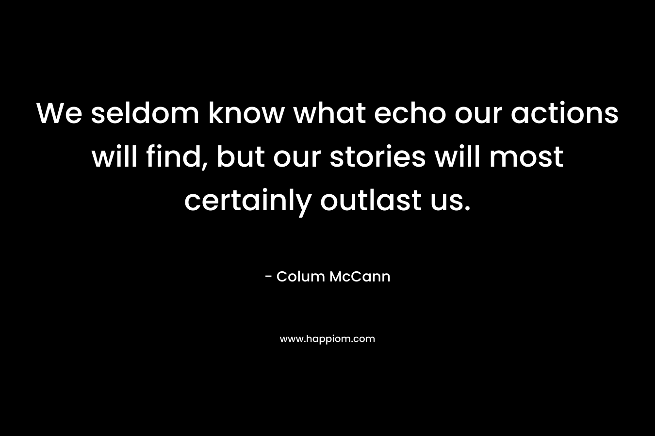 We seldom know what echo our actions will find, but our stories will most certainly outlast us.