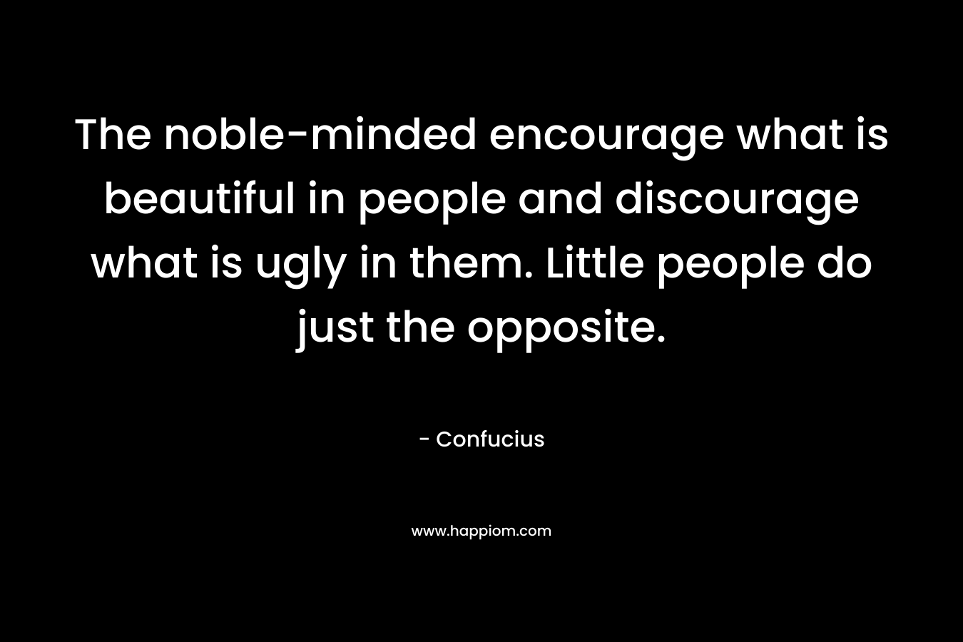 The noble-minded encourage what is beautiful in people and discourage what is ugly in them. Little people do just the opposite. – Confucius