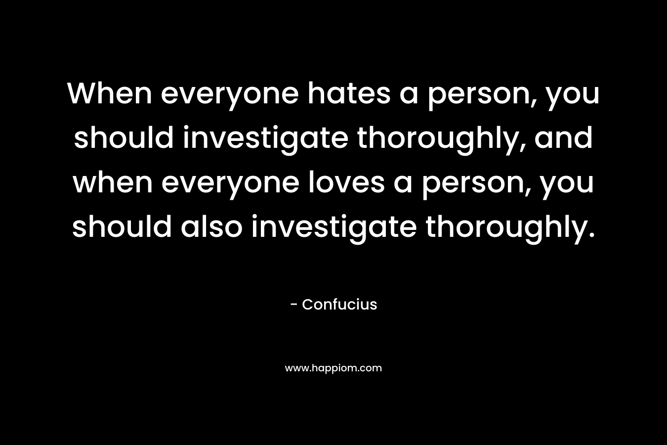 When everyone hates a person, you should investigate thoroughly, and when everyone loves a person, you should also investigate thoroughly. – Confucius