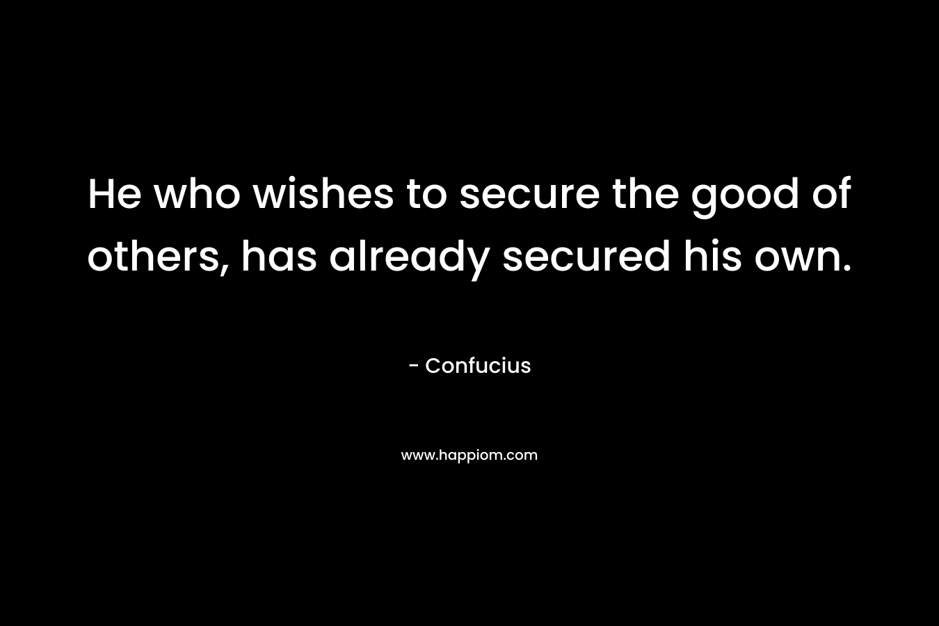 He who wishes to secure the good of others, has already secured his own. – Confucius
