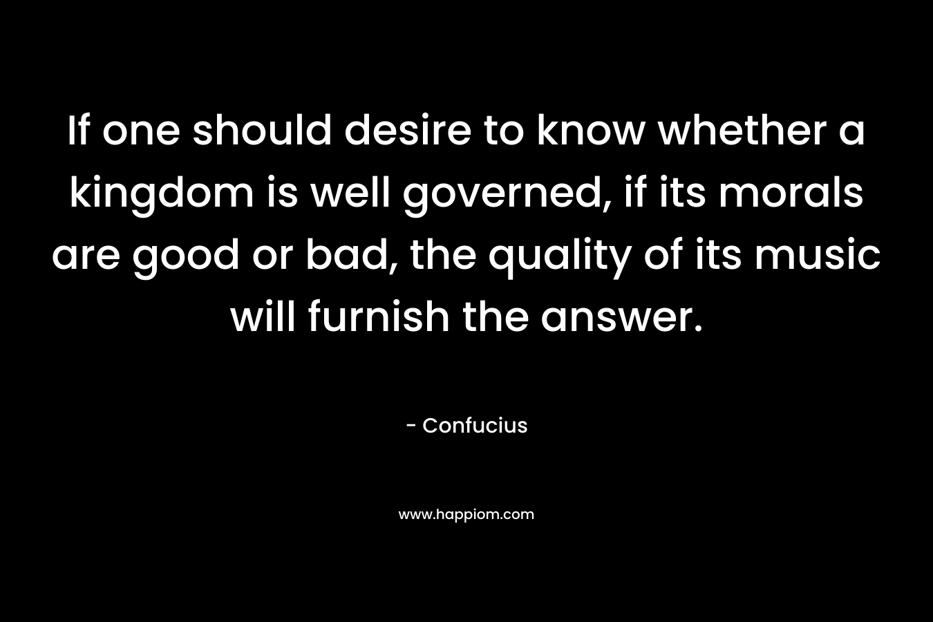 If one should desire to know whether a kingdom is well governed, if its morals are good or bad, the quality of its music will furnish the answer. – Confucius
