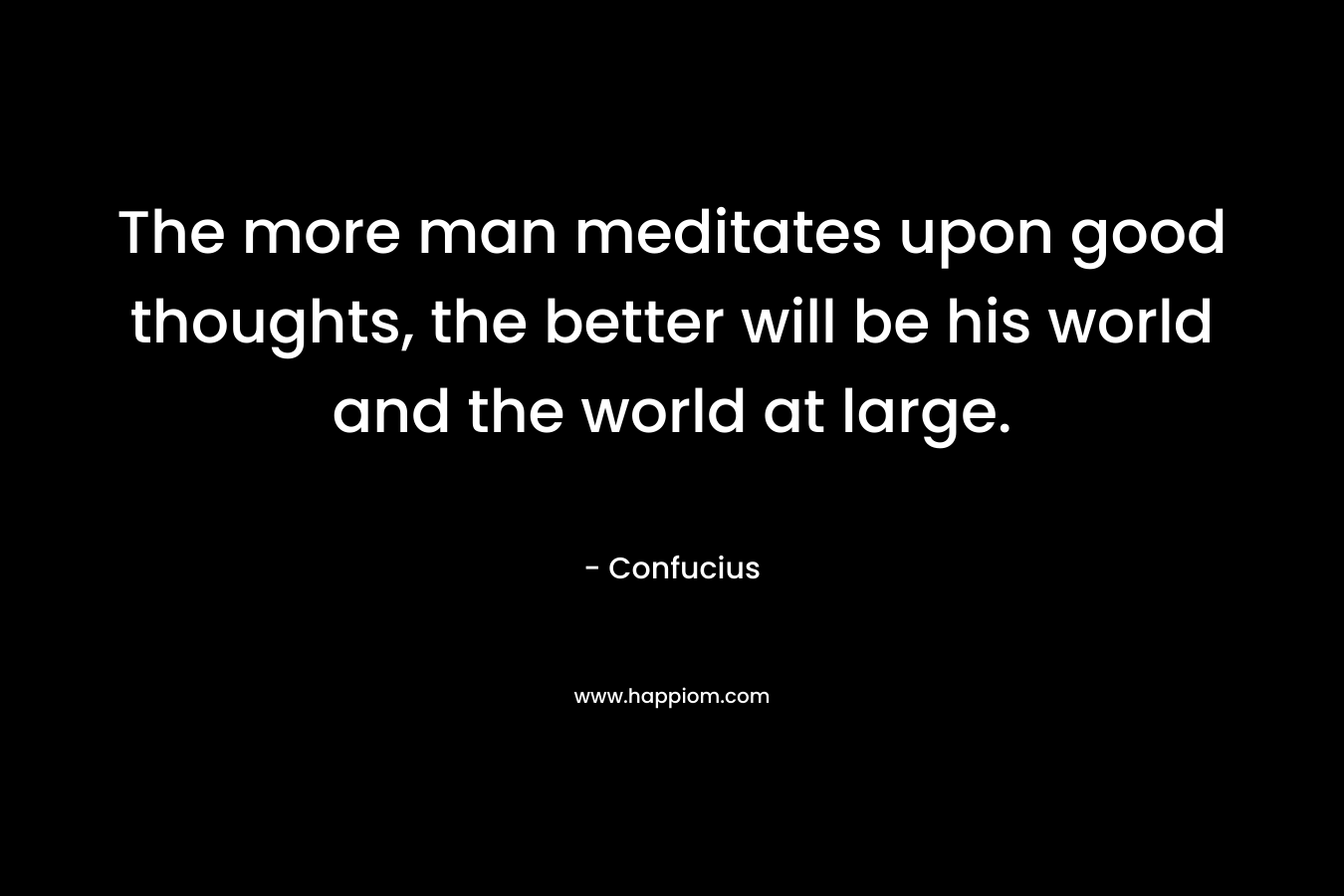 The more man meditates upon good thoughts, the better will be his world and the world at large. – Confucius