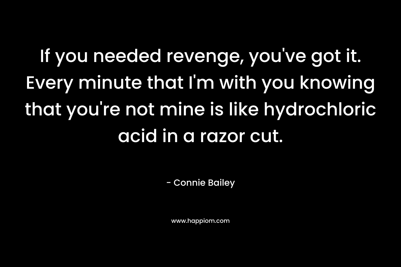 If you needed revenge, you’ve got it. Every minute that I’m with you knowing that you’re not mine is like hydrochloric acid in a razor cut. – Connie Bailey