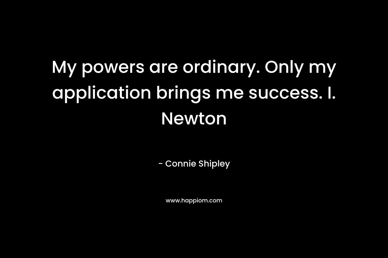 My powers are ordinary. Only my application brings me success. I. Newton – Connie Shipley