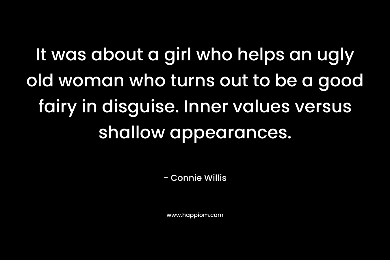 It was about a girl who helps an ugly old woman who turns out to be a good fairy in disguise. Inner values versus shallow appearances. – Connie Willis