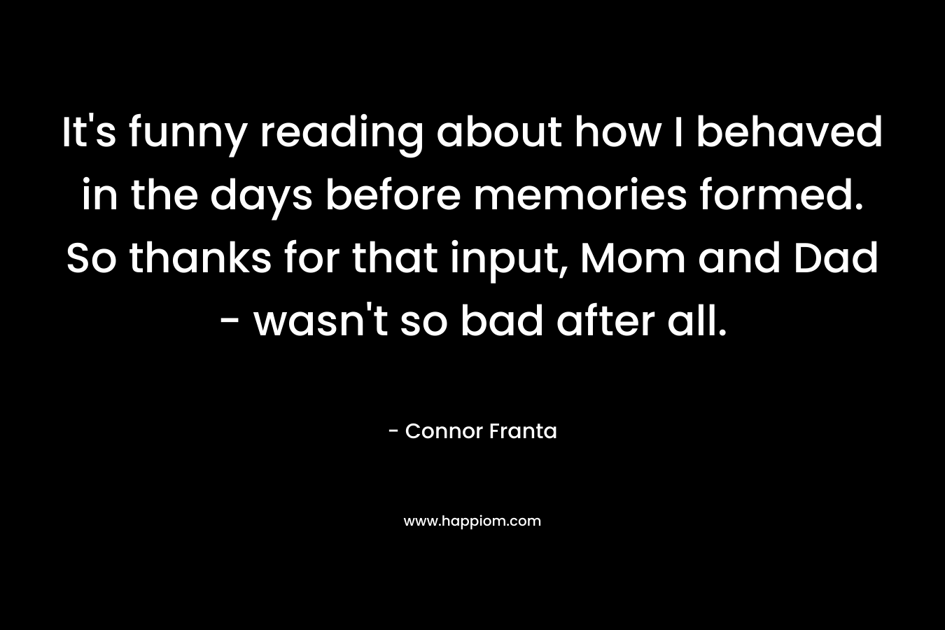 It’s funny reading about how I behaved in the days before memories formed. So thanks for that input, Mom and Dad – wasn’t so bad after all. – Connor Franta
