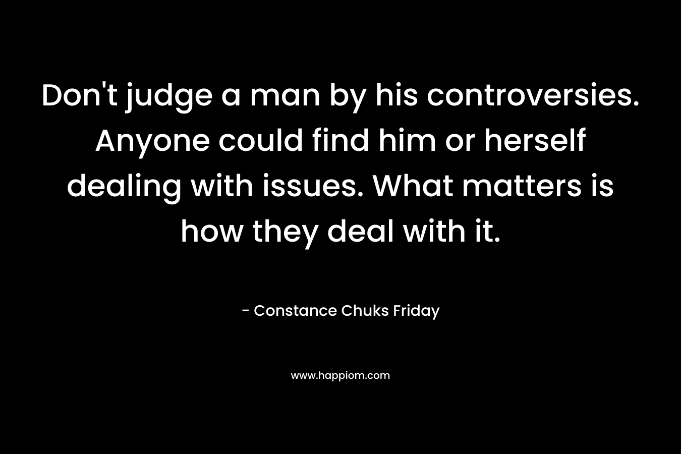 Don't judge a man by his controversies. Anyone could find him or herself dealing with issues. What matters is how they deal with it.