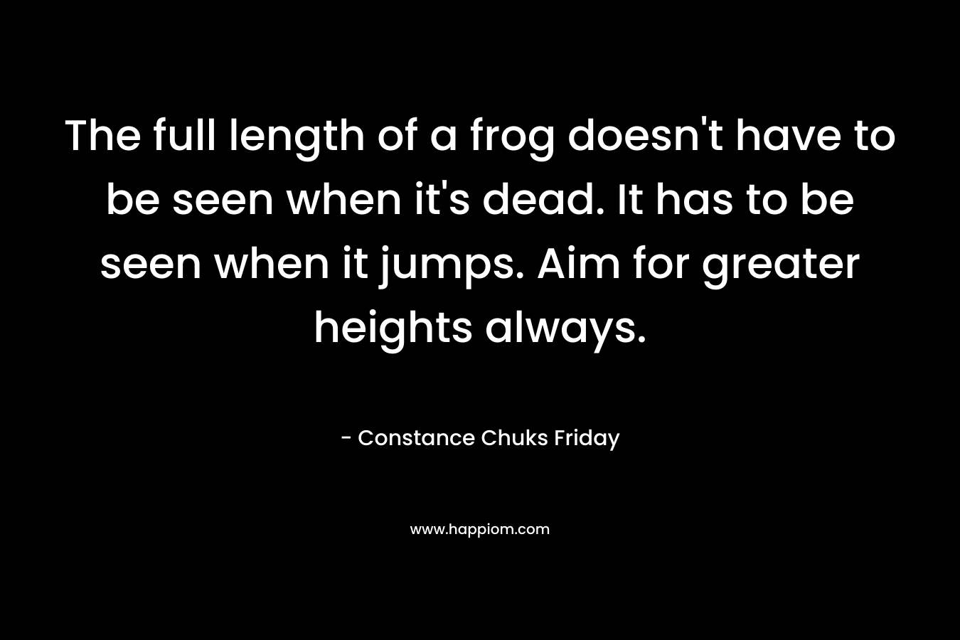 The full length of a frog doesn't have to be seen when it's dead. It has to be seen when it jumps. Aim for greater heights always.