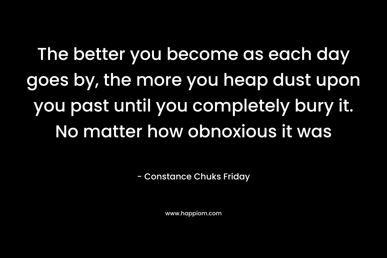 The better you become as each day goes by, the more you heap dust upon you past until you completely bury it. No matter how obnoxious it was