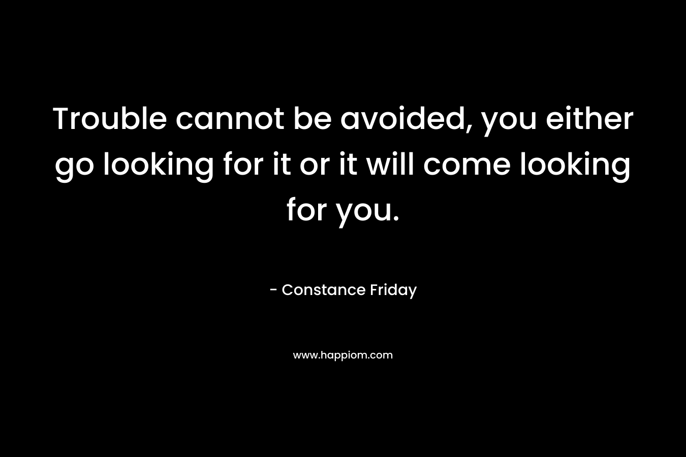 Trouble cannot be avoided, you either go looking for it or it will come looking for you.